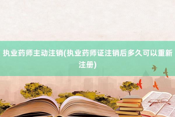 执业药师主动注销(执业药师证注销后多久可以重新注册)