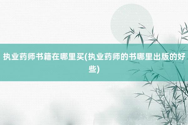 执业药师书籍在哪里买(执业药师的书哪里出版的好些)