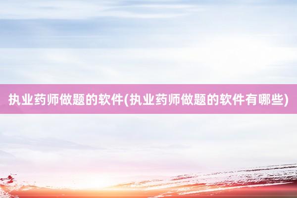 执业药师做题的软件(执业药师做题的软件有哪些)