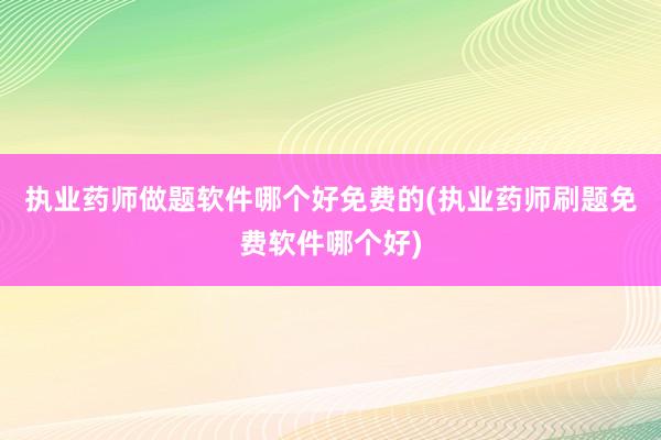 执业药师做题软件哪个好免费的(执业药师刷题免费软件哪个好)