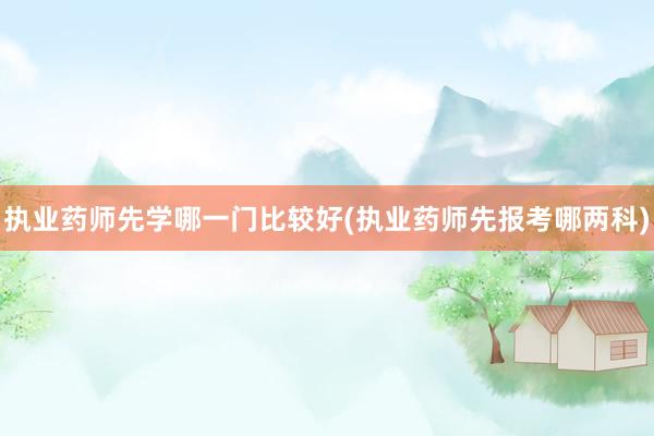执业药师先学哪一门比较好(执业药师先报考哪两科)