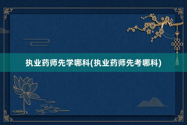 执业药师先学哪科(执业药师先考哪科)
