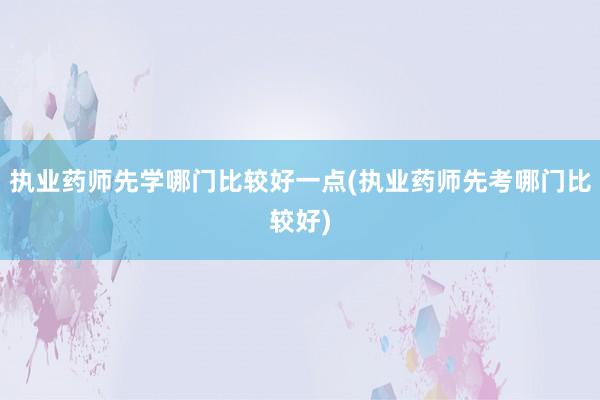 执业药师先学哪门比较好一点(执业药师先考哪门比较好)