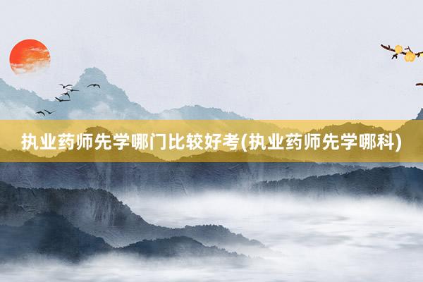 执业药师先学哪门比较好考(执业药师先学哪科)