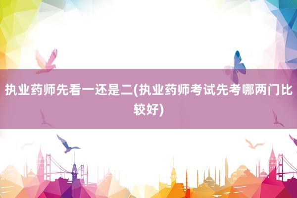执业药师先看一还是二(执业药师考试先考哪两门比较好)