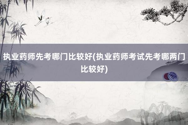 执业药师先考哪门比较好(执业药师考试先考哪两门比较好)