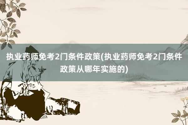 执业药师免考2门条件政策(执业药师免考2门条件政策从哪年实施的)