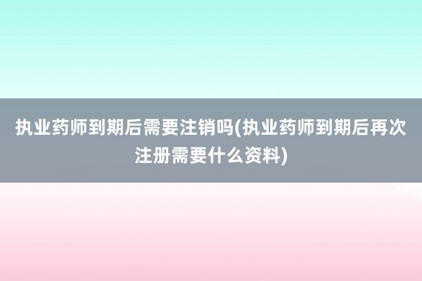 执业药师到期后需要注销吗(执业药师到期后再次注册需要什么资料