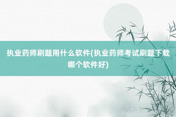 执业药师刷题用什么软件(执业药师考试刷题下载哪个软件好)
