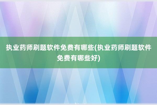 执业药师刷题软件免费有哪些(执业药师刷题软件免费有哪些好)