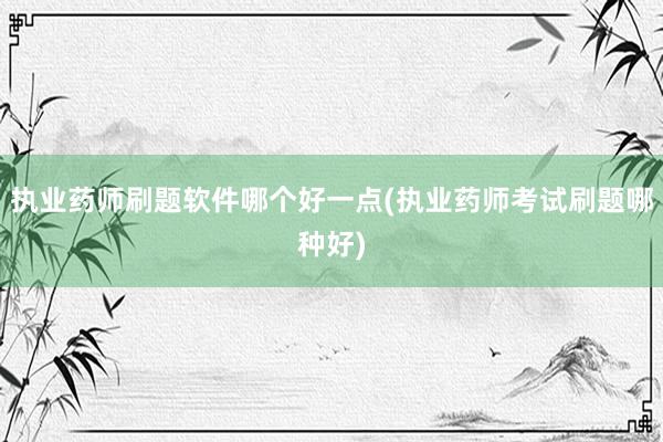 执业药师刷题软件哪个好一点(执业药师考试刷题哪种好)