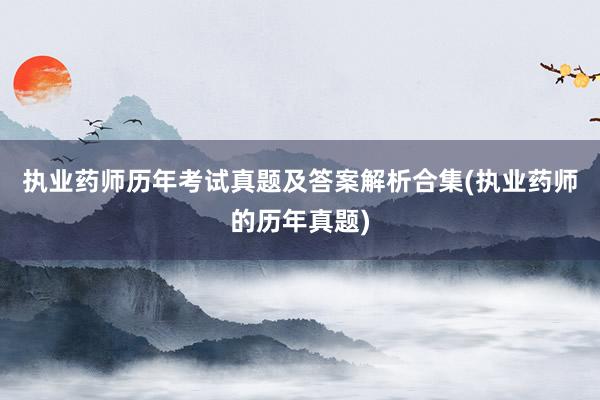执业药师历年考试真题及答案解析合集(执业药师的历年真题)