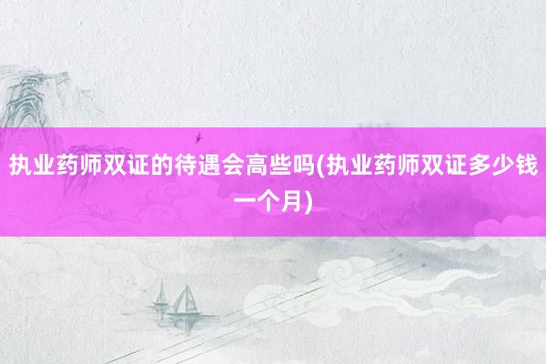 执业药师双证的待遇会高些吗(执业药师双证多少钱一个月)