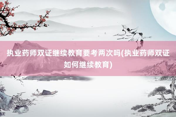 执业药师双证继续教育要考两次吗(执业药师双证如何继续教育)