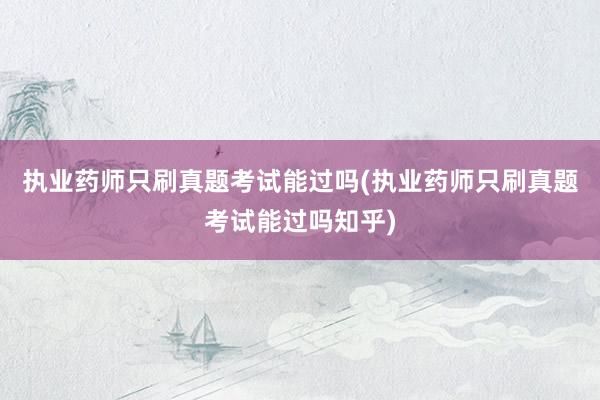 执业药师只刷真题考试能过吗(执业药师只刷真题考试能过吗知乎)