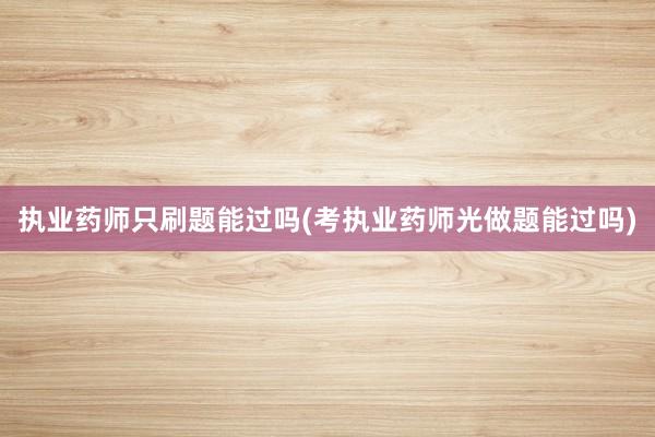 执业药师只刷题能过吗(考执业药师光做题能过吗)