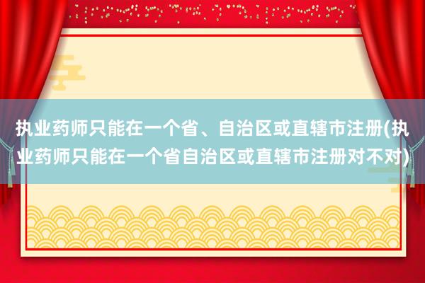 执业药师只能在一个省、自治区或直辖市注册(执业药师只能在一个省自治区或直辖市注册对不对)