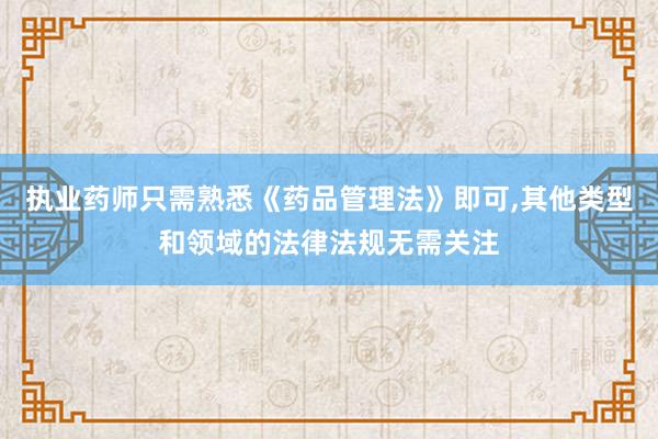 执业药师只需熟悉《药品管理法》即可,其他类型和领域的法律法规无需关注