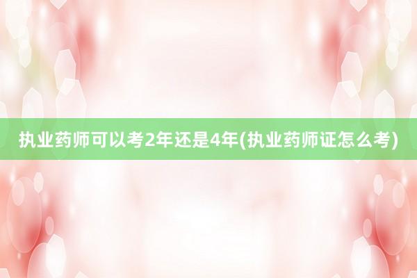 执业药师可以考2年还是4年(执业药师证怎么考)