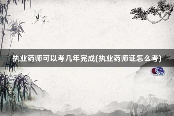 执业药师可以考几年完成(执业药师证怎么考)