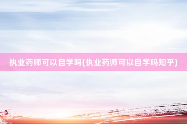 执业药师可以自学吗(执业药师可以自学吗知乎)