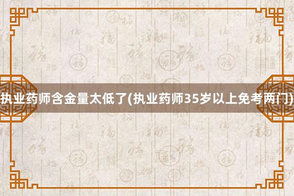 执业药师含金量太低了(执业药师35岁以上免考两门)