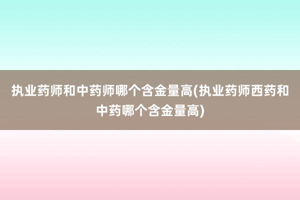 执业药师和中药师哪个含金量高(执业药师西药和中药哪个含金量高)
