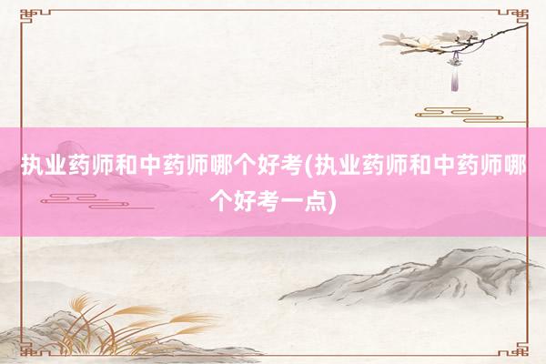 执业药师和中药师哪个好考(执业药师和中药师哪个好考一点)