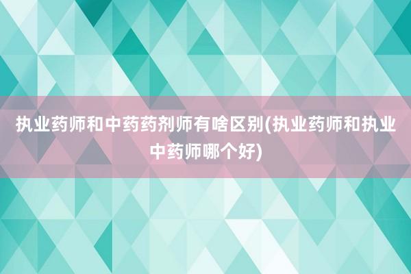 执业药师和中药药剂师有啥区别(执业药师和执业中药师哪个好)