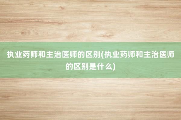 执业药师和主治医师的区别(执业药师和主治医师的区别是什么)