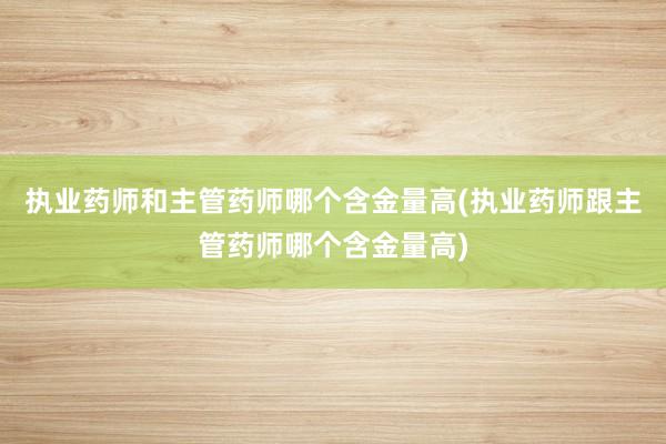 执业药师和主管药师哪个含金量高(执业药师跟主管药师哪个含金量