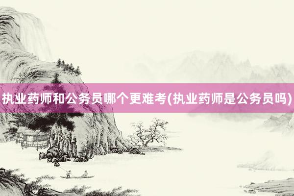执业药师和公务员哪个更难考(执业药师是公务员吗)