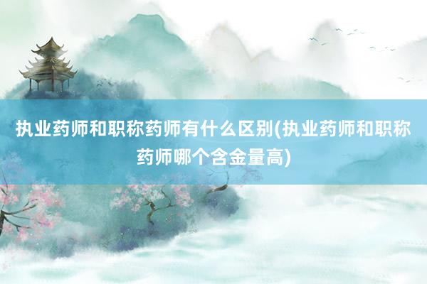 执业药师和职称药师有什么区别(执业药师和职称药师哪个含金量高)