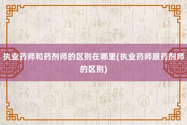 执业药师和药剂师的区别在哪里(执业药师跟药剂师的区别)