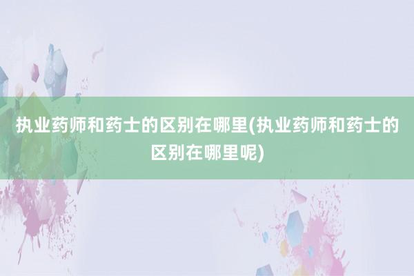 执业药师和药士的区别在哪里(执业药师和药士的区别在哪里呢)