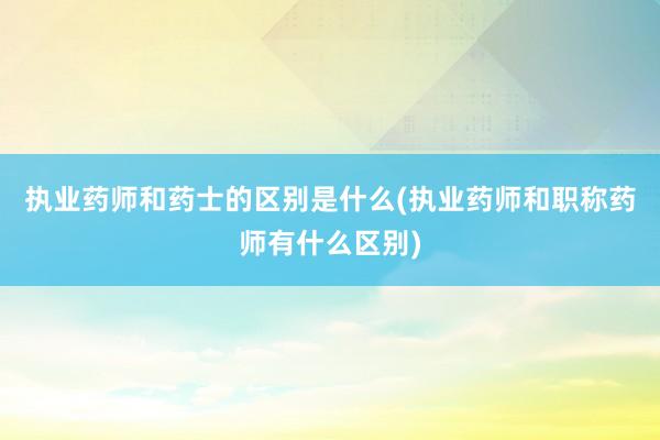 执业药师和药士的区别是什么(执业药师和职称药师有什么区别)