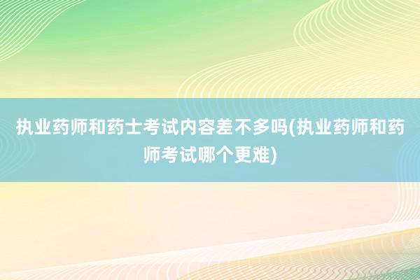 执业药师和药士考试内容差不多吗(执业药师和药师考试哪个更难)