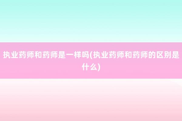 执业药师和药师是一样吗(执业药师和药师的区别是什么)