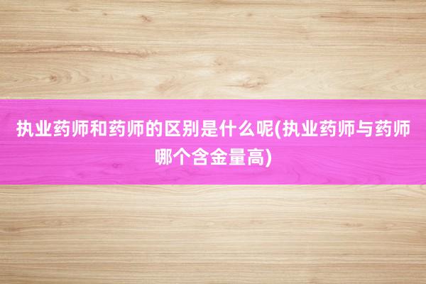 执业药师和药师的区别是什么呢(执业药师与药师哪个含金量高)
