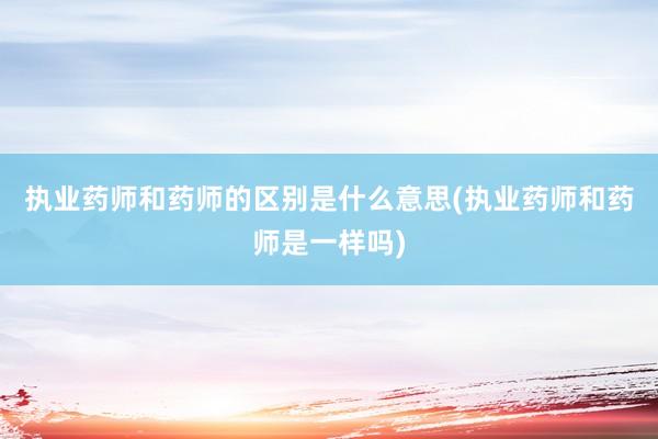 执业药师和药师的区别是什么意思(执业药师和药师是一样吗)