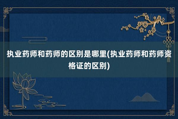 执业药师和药师的区别是哪里(执业药师和药师资格证的区别)