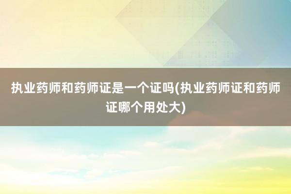 执业药师和药师证是一个证吗(执业药师证和药师证哪个用处大)