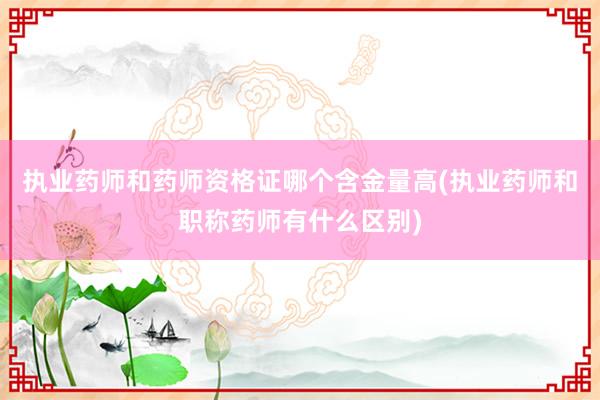 执业药师和药师资格证哪个含金量高(执业药师和职称药师有什么区别)