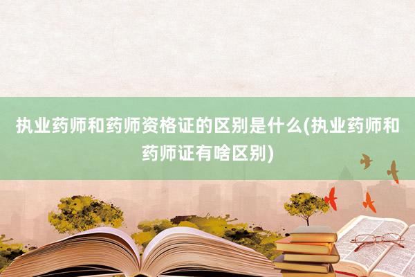 执业药师和药师资格证的区别是什么(执业药师和药师证有啥区别)