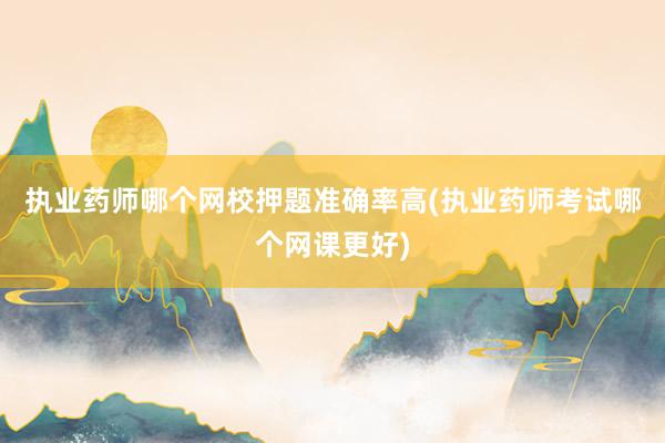执业药师哪个网校押题准确率高(执业药师考试哪个网课更好)