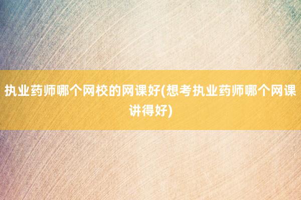 执业药师哪个网校的网课好(想考执业药师哪个网课讲得好)