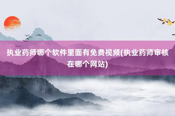 执业药师哪个软件里面有免费视频(执业药师审核在哪个网站)