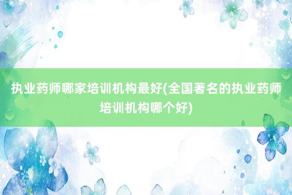 执业药师哪家培训机构最好(全国著名的执业药师培训机构哪个好)