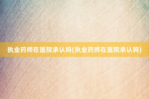 执业药师在医院承认吗(执业药师在医院承认