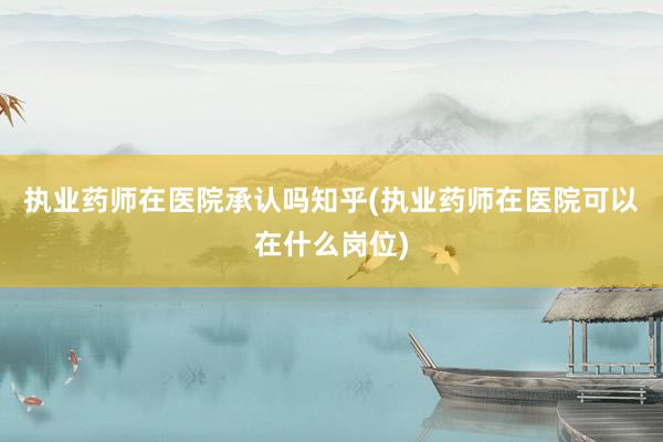 执业药师在医院承认吗知乎(执业药师在医院可以在什么岗位)